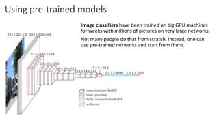 Using pre-trained models
Image classifiers have been trained on big GPU machines
for weeks with millions of pictures on very large networks
Not many people do that from scratch. Instead, one can
use pre-trained networks and start from there.
 