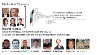 Take five Brad Pitt pictures
Run them trough the pre-trained
vgg16 and extract feature vectors.
This is a 5 by 25088 matrix
The brad Pit Index
Take other images, run them through the VGG16
Calculate the distances with the five Brad Pitt pictures and average:
0.771195 0.802654 0.714752 0.792587 0.8291976 0.8096944 0.665990 0.9737212
 