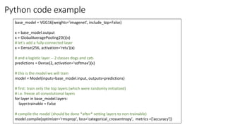 Python code example
base_model = VGG16(weights='imagenet', include_top=False)
x = base_model.output
x = GlobalAveragePooling2D()(x)
# let's add a fully-connected layer
x = Dense(256, activation='relu')(x)
# and a logistic layer -- 2 classes dogs and cats
predictions = Dense(2, activation='softmax')(x)
# this is the model we will train
model = Model(inputs=base_model.input, outputs=predictions)
# first: train only the top layers (which were randomly initialized)
# i.e. freeze all convolutional layers
for layer in base_model.layers:
layer.trainable = False
# compile the model (should be done *after* setting layers to non-trainable)
model.compile(optimizer='rmsprop', loss='categorical_crossentropy', metrics =['accuracy'])
 