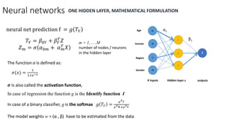Neural networks ONE HIDDEN LAYER, MATHEMATICAL FORMULATION
Age
Income
Region
Gender
X1
X2
X3
X4
Z1
Z2
Z3
f
X inputs Hidden layer z outputs
α1
β1
neural net prediction f = 𝑔 𝑇𝑌
𝑇𝑌 = 𝛽0𝑌 + 𝛽 𝑌
𝑇
𝑍
𝑍 𝑚 = 𝜎 𝛼0𝑚 + 𝛼 𝑚
𝑇 𝑋
The function σ is defined as:
𝜎(𝑥) =
1
1+𝑒−𝑥
𝝈 is also called the activation function,
In case of regression the function g is the Identify function I
In case of a binary classifier, g is the softmax 𝑔 𝑇𝑌 =
𝑒 𝑇 𝑌
𝑒 𝑇 𝑁+𝑒 𝑇 𝑌
The model weights w = (α , β) have to be estimated from the data
m = 1, ... ,M
number of nodes / neurons
in the hidden layer
 
