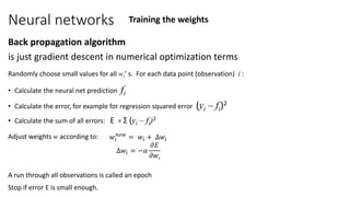 Neural networks
Back propagation algorithm
is just gradient descent in numerical optimization terms
Randomly choose small values for all wi’ s. For each data point (observation) i :
• Calculate the neural net prediction fi
• Calculate the error, for example for regression squared error (yi – fi)2
• Calculate the sum of all errors: E = Σ (yi – fi)2
Adjust weights w according to:
A run through all observations is called an epoch
Stop if error E is small enough.
Training the weights
𝑤𝑖
𝑛𝑒𝑤
= 𝑤𝑖 + ∆𝑤𝑖
∆𝑤𝑖 = −𝛼
𝜕𝐸
𝜕𝑤𝑖
 