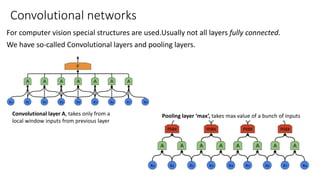 Convolutional networks
For computer vision special structures are used.Usually not all layers fully connected.
We have so-called Convolutional layers and pooling layers.
Convolutional layer A, takes only from a
local window inputs from previous layer
Pooling layer ‘max’, takes max value of a bunch of inputs
 