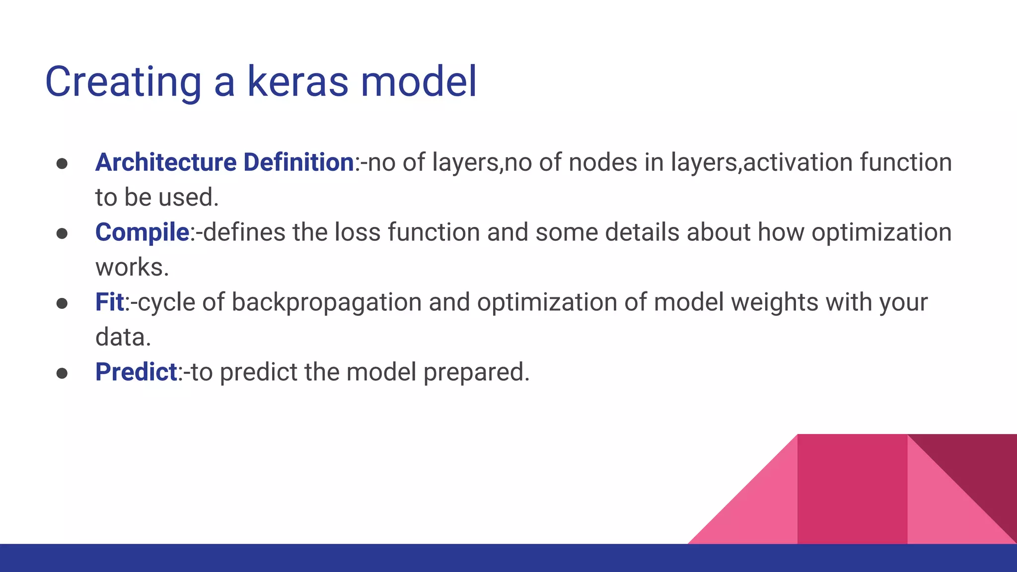 Creating a keras model ● Architecture Definition:-no of layers,no of nodes in layers,activation function to be used. ● Compile:-defines the loss function and some details about how optimization works. ● Fit:-cycle of backpropagation and optimization of model weights with your data. ● Predict:-to predict the model prepared. 