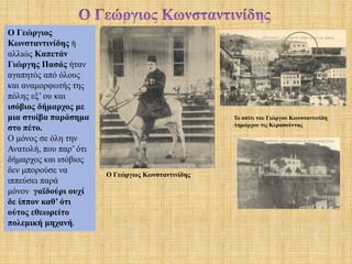 Το σπίτι του Γιώργου Κωνσταντινίδη
Δημάρχου τις Κερασούντας
Ο Γεώργιος
Κωνσταντινίδης ή
αλλιώς Καπετάν
Γιώργης Πασάς ήταν
αγαπητός από όλους
και αναμορφωτής της
πόλης εξ’ ου και
ισόβιος δήμαρχος με
μια στοίβα παράσημα
στο πέτο.
Ο μόνος σε όλη την
Ανατολή, που παρ’ ότι
δήμαρχος και ισόβιος
δεν μπορούσε να
ιππεύσει παρά
μόνον γαϊδούρι ουχί
δε ίππον καθ’ ότι
ούτος εθεωρείτο
πολεμική μηχανή.
Ο Γεώργιος Κωνσταντινίδης
 