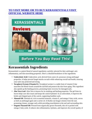 TO VISIT MORE OR TO BUY KERASSENTIALS VISIT
OFFICIAL WEBSITE HERE
Kerassentials Ingredients
Kerassentials is a potent blend of natural ingredients carefully selected for their antifungal, anti-
inflammatory, and skin-nourishing properties. Here's a detailed breakdown of the ingredients:
• Undecylenic Acid: Undecylenic acid, derived from castor oil, possesses strong antifungal
properties. It helps prevent fungal attacks on nails while enhancing overall nail health, ensuring
your nails stay protected and strong.
• Tocopheryl Acetate (Vitamin E): Tocopheryl acetate is a stable form of vitamin E that
nourishes the blood vessels around the nail bed and protects the skin from aging. This ingredient
also speeds up the healing process, promoting faster recovery for damaged nails.
• Aloe Vera Leaf: Aloe Vera is known for its soothing and healing properties. The gel from its
leaves helps cure skin issues and keeps the cuticle hydrated. As an antioxidant, it improves the
brittle and chipped parts of the cuticle, supporting healthier nails.
• Almond Oil: Almond oil, rich in essential minerals, vitamin E, and omega-3 fatty acids, serves
as both an antifungal agent and a carrier oil. It flushes out fungal colonies from the nail,
promoting cleaner, stronger nails while providing nourishment to the nail and surrounding skin.
• Organic Flaxseed Oil: Pressed from organically grown flaxseeds, this oil is packed with
omega-3 fatty acids. It reduces skin inflammation, hydrates, and improves the overall quality of
 