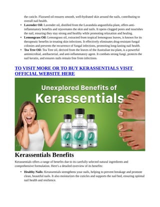 the cuticle. Flaxseed oil ensures smooth, well-hydrated skin around the nails, contributing to
overall nail health.
• Lavender Oil: Lavender oil, distilled from the Lavandula angustifolia plant, offers anti-
inflammatory benefits and rejuvenates the skin and nails. It opens clogged pores and nourishes
the nail, ensuring they stay strong and healthy while promoting relaxation and healing.
• Lemongrass Oil: Lemongrass oil, extracted from tropical lemongrass leaves, is known for its
therapeutic benefits in treating skin infections. It effectively eliminates drug-resistant fungal
colonies and prevents the recurrence of fungal infections, promoting long-lasting nail health.
• Tea Tree Oil: Tea Tree oil, derived from the leaves of the Australian tea plant, is a powerful
antimicrobial, antibacterial, and anti-inflammatory agent. It combats strong fungi, protects the
nail keratin, and ensures nails remain free from infections.
TO VISIT MORE OR TO BUY KERASSENTIALS VISIT
OFFICIAL WEBSITE HERE
Kerassentials Benefits
Kerassentials offers a range of benefits due to its carefully selected natural ingredients and
comprehensive formulation. Here's a detailed overview of its benefits:
• Healthy Nails: Kerassentials strengthens your nails, helping to prevent breakage and promote
clean, beautiful nails. It also moisturizes the cuticles and supports the nail bed, ensuring optimal
nail health and resilience.
 