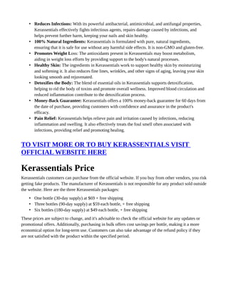 • Reduces Infections: With its powerful antibacterial, antimicrobial, and antifungal properties,
Kerassentials effectively fights infectious agents, repairs damage caused by infections, and
helps prevent further harm, keeping your nails and skin healthy.
• 100% Natural Ingredients: Kerassentials is formulated with pure, natural ingredients,
ensuring that it is safe for use without any harmful side effects. It is non-GMO and gluten-free.
• Promotes Weight Loss: The antioxidants present in Kerassentials may boost metabolism,
aiding in weight loss efforts by providing support to the body's natural processes.
• Healthy Skin: The ingredients in Kerassentials work to support healthy skin by moisturizing
and softening it. It also reduces fine lines, wrinkles, and other signs of aging, leaving your skin
looking smooth and rejuvenated.
• Detoxifies the Body: The blend of essential oils in Kerassentials supports detoxification,
helping to rid the body of toxins and promote overall wellness. Improved blood circulation and
reduced inflammation contribute to the detoxification process.
• Money-Back Guarantee: Kerassentials offers a 100% money-back guarantee for 60 days from
the date of purchase, providing customers with confidence and assurance in the product's
efficacy.
• Pain Relief: Kerassentials helps relieve pain and irritation caused by infections, reducing
inflammation and swelling. It also effectively treats the foul smell often associated with
infections, providing relief and promoting healing.
TO VISIT MORE OR TO BUY KERASSENTIALS VISIT
OFFICIAL WEBSITE HERE
Kerassentials Price
Kerassentials customers can purchase from the official website. If you buy from other vendors, you risk
getting fake products. The manufacturer of Kerassentials is not responsible for any product sold outside
the website. Here are the three Kerassentials packages:
• One bottle (30-day supply) at $69 + free shipping
• Three bottles (90-day supply) at $59 each bottle, + free shipping
• Six bottles (180-day supply) at $49 each bottle, + free shipping
These prices are subject to change, and it's advisable to check the official website for any updates or
promotional offers. Additionally, purchasing in bulk offers cost savings per bottle, making it a more
economical option for long-term use. Customers can also take advantage of the refund policy if they
are not satisfied with the product within the specified period.
 