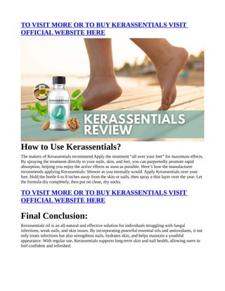 TO VISIT MORE OR TO BUY KERASSENTIALS VISIT
OFFICIAL WEBSITE HERE
How to Use Kerassentials?
The makers of Kerassentials recommend Apply the treatment “all over your feet” for maximum effects.
By spraying the treatment directly to your nails, skin, and feet, you can purportedly promote rapid
absorption, helping you enjoy the active effects as soon as possible. Here’s how the manufacturer
recommends applying Kerassentials: Shower as you normally would. Apply Kerassentials over your
feet. Hold the bottle 6 to 8 inches away from the skin or nails, then spray a thin layer over the year. Let
the formula dry completely, then put on clean, dry socks.
TO VISIT MORE OR TO BUY KERASSENTIALS VISIT
OFFICIAL WEBSITE HERE
Final Conclusion:
Kerassentials oil is an all-natural and effective solution for individuals struggling with fungal
infections, weak nails, and skin issues. By incorporating powerful essential oils and antioxidants, it not
only treats infections but also strengthens nails, hydrates skin, and helps maintain a youthful
appearance. With regular use, Kerassentials supports long-term skin and nail health, allowing users to
feel confident and refreshed.
 