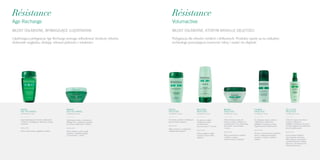 Résistance
Volumactive
WŁOSY OSŁABIONE, KTÓRYM BRAKUJE OBJĘTOŚCI
Résistance
Age Recharge
WŁOSY OSŁABIONE, WYMAGAJĄCE UJĘDRNIENIA
KĄPIEL
AGE RECHARGE
pojemność 250 ml
Kąpiel ujędrniająca do włosów osłabionych
i cienkich, wymagających odbudowy, energii
i jędrności.
Rezultat
Włosy wzmocnione, wygładzone i lekkie.
maska
AGE RECHARGE
pojemność 200 ml
Ujędrniająca maska o konsystencji
lekkiego żelu i zmysłowym zapachu,
do włosów osłabionych i cienkich.
Rezultat
Włosy silniejsze, pełne energii,
sprężyste, o pięknym połysku,
czas trzymania: 5 minut.
Ujędrniająca pielęgnacja Age Recharge pomaga odbudować strukturę włosów,
doskonale wygładza, dodając włosom jędrności i witalności.
Pielęgnacja dla włosów cienkich i delikatnych. Produkty oparte są na unikalnej
technologii pozwalającej wzmocnić włosy i nadać im objętość
KĄPIEL
Objętość
pojemność 250 ml
Do włosów cienkich i delikatnych,
którym brakuje objętości.
Rezultat
Włosy puszyste, o zwiększonej
i długotrwałej objętości.
MLECZKO
Objętość
pojemność 200 ml
Do włosów cienkich
i delikatnych, lekko
uwrażliwionych,
czas trzymania: 2-3 minuty.
Rezultat
Włosy wyjątkowo lekkie
i puszyste, fryzura pełna
objętości.
MASKA
Objętość
pojemność 200 ml
Lekka, kremowa maska do
włosów cienkich i delikatnych,
uwrażliwionych. Do codziennego
stosowania, czas trzymania:
5 minut.
Rezultat
Włosy wzmocnione, sprężyste
i miękkie w dotyku.
Fryzura zyskuje na objętości.
pianka
Objętość
pojemność 150 ml
Do układania włosów cienkich
i delikatnych, krótkich lub
półdługich. Stosować na włosy
wilgotne przed modelowaniem.
Rezultat
Fryzura o wzmocnionym utrwaleniu,
włosy o zwiększonej obiętości,
naturalne w dotyku, o ładnym
połysku.
Żel-Fluid
Objętość
pojemność 125 ml
Lekki żel w sprayu do włosów
cienkich i delikatnych,
półdługich i dłuższych. Stosować
na włosy wilgotne lub podsuszone
przed modelowaniem.
Rezultat
Fryzura nabiera objętości
i jest naturalnie utrwalona.
Włosy stają się wzmocnione
i bardziej sprężyste, miękkie,
błyszczące, chronione przed
elektryzowaniem się.
 