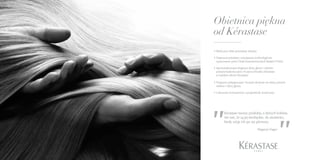 WYSUBLIMOWANE
DOZNANIE DLA PIĘKNA
TWOICH WŁOSÓW
• Widoczny efekt przemiany włosów.
• Najnowocześniejsze rozwiązania technologiczne
opracowane przez Dział Zaawansowanych Badań L’Oréal.
• Spersonalizowana diagnoza skóry głowy i włosów
przeprowadzona przez Fryzjera-Doradcę Kérastase
w każdym salonie Kérastase.
• Programy pielęgnacyjne i kuracje skrojone na miarę potrzeb
włosów i skóry głowy.
• Luksusowe konsystencje i przyjemność stosowania.
Obietnica piękna
od Kérastase
Magazyn Vogue
„„Kérastase tworzy produkty, o których kobieta
nie wie, że są jej niezbędne, do momentu,
kiedy użyje ich po raz pierwszy.
 