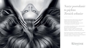 WYSUBLIMOWANE
DOZNANIE DLA PIĘKNA
TWOICH WŁOSÓW
Nasze powołanie
to piękno
Twoich włosów
Kérastase jako pierwsza marka korzysta z najnowszych
osiągnięć Działu Zaawansowanych Badań L’Oréal.
W skali światowej marka angażuje ponad
700 naukowców (USA, Brazylia, Chiny, Indie, Japonia)
i 3240 współpracowników 60 narodowości.
Sztuka ekskluzywnej pielęgnacji włosów, została stworzona
przez Kérastase, dla piękna włosów.
Aksamitne, szlachetne, zmysłowe konsystencje mają
delikatny i urzekający zapach. Opracowane sposoby
dogłębnych i delikatnych masaży zapewniają pełny relaks.
Marka Kérastase powstała, aby odpowiedzieć na oczekiwania
kobiet, które pragną dobrze czuć się ze swoim ciałem,
aż po końce włosów. To właśnie dla nich momenty pielęgnacji
zmieniliśmy w prawdziwe, zmysłowe rytuały.
 