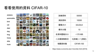 看看使用的資料 CIFAR-10
訓練資料 50000
測試資料 10000
圖像大小 32x32x3
標示分類 10
全資料壓縮大小 ~170 MB
二元檔案集數目 5(訓練) + 1(測試)
相關資料集 CIFAR-100
- https://www.cs.toronto.edu/~kriz/cifar.html (2019)
10
 
