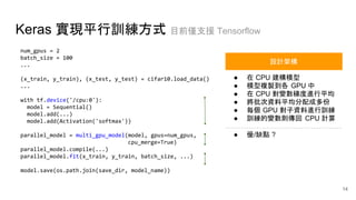 Keras 實現平行訓練方式 目前僅支援 Tensorflow
num_gpus = 2
batch_size = 100
...
(x_train, y_train), (x_test, y_test) = cifar10.load_data()
...
with tf.device('/cpu:0'):
model = Sequential()
model.add(...)
model.add(Activation('softmax'))
parallel_model = multi_gpu_model(model, gpus=num_gpus,
cpu_merge=True)
parallel_model.compile(...)
parallel_model.fit(x_train, y_train, batch_size, ...)
model.save(os.path.join(save_dir, model_name))
● 在 CPU 建構模型
● 模型複製到各 GPU 中
● 在 CPU 對變數梯度進行平均
● 將批次資料平均分配成多份
● 每個 GPU 對子資料進行訓練
● 訓練的變數則傳回 CPU 計算
● 優/缺點 ?
設計架構
14
 