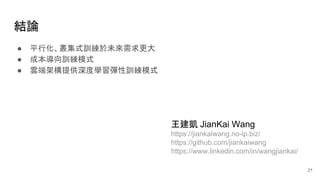 結論
● 平行化、叢集式訓練於未來需求更大
● 成本導向訓練模式
● 雲端架構提供深度學習彈性訓練模式
21
王建凱 JianKai Wang
https://jiankaiwang.no-ip.biz/
https://github.com/jiankaiwang
https://www.linkedin.com/in/wangjiankai/
 