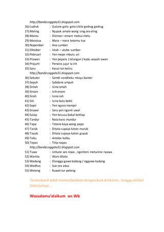 http://bandecoggata31.blogspot.com 
26) Ludruk : Gulune gelo- gelo sikile gedrug gedrug 
27) Maling : Njupuk amale wong sing ora eling 
28) Mantu : Dieman –emani meksa metu 
29) Maratua : Mara – mara ketemu tua 
30) Nopember : Ana sumber 
31) Oktober : Utub – utube sumber 
32) Pebruari : Yen mepe mburu ari 
33) Prawan : Yen pepara ( lelungan ) kudu wayah awan 
34) Prajurit : Perwira jujur la irit 
35) Saru : Kasar lan keliru 
http://bandecoggata31.blogspot.com 
36) Sekuter : Sambi sendheku mlayu banter 
37) Sepuh : Sabdane ampuh 
38) Simah : Isine omah 
39) Sinom : Isih enom 
40) Sirah : Isine rah 
41) Siti : Isine bulu bekti 
42) Sopir : Yen ngaso mampir 
43) Sruwal : Saru yen nganti uwal 
44) Sulap : Yen kesusu bakal ketilap 
45) Tandur : Nata karo mundur 
46) Tapa : Tatane kaya wong papa 
47) Tarub : Ditata supaya katon murub 
48) Tayub : Ditata supaya katon guyub 
49) Tebu : Antebe kalbu 
50) Tepas : Titip napas 
http://bandecoggata31.blogspot.com 
51) Tuwa : Untune wis rowa , ngenteni metunine nyawa 
52) Wanita : Wani ditata 
53) Wedang : Dianggo gawe kadang / nggawe kadang 
54) Wedhus : Sue ora adus 
55) Weteng : Ruwet tur peteng 
Terimakasih telah memanfaatkan dengan baik Artikel ini , tunggu Artikel 
Selanjutnya ... 
Wassalamu’alaikum wr.Wb 
