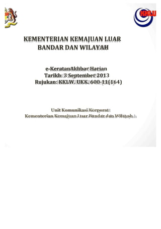 KEMENTERIAN	
 KEMAJUAN	
 LUAR	
 
BANDAR	
 DAN	
 WILAYAH	
 
	
 
	
 
	
 
	
 
e-­‐KeratanAkhbar	
 Harian	
 
Tarikh:	
 3	
 September	
 2013	
 
Rujukan:	
 KKLW.	
 UKK.	
 600-­‐11(164)	
 
	
 
	
 
	
 
	
 
	
 
	
 
Unit	
 Komunikasi	
 Korporat	
 
Kementerian	
 Kemajuan	
 Luar	
 Bandar	
 dan	
 Wilayah
 