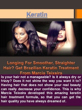 Is your hair not a manageable? Is it always dry or 
frizzy? Does it not shine the way you want it to? 
Having hair that does not show your real beauty 
can really decrease your confidence. This is why 
Marcia Teixeira developed this amazing keratin 
hair treatment formula, so that you can get the 
hair quality you have always dreamed of. 
 