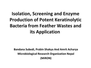 Isolation, Screening and Enzyme
Production of Potent Keratinolytic
Bacteria from Feather Wastes and
          its Application


 Bandana Subedi, Prabin Shakya And Amrit Acharya
   Microbiological Research Organization Nepal
                     (MiRON)
 