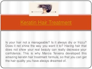 Keratin Hair Treatment 
Is your hair not a manageable? Is it always dry or frizzy? 
Does it not shine the way you want it to? Having hair that 
does not show your real beauty can really decrease your 
confidence. This is why Marcia Teixeira developed this 
amazing keratin hair treatment formula, so that you can get 
the hair quality you have always dreamed of. 
 