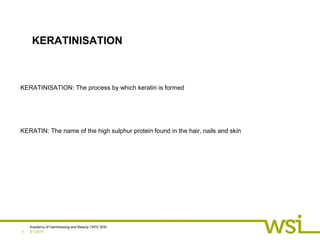 3/1/2013
Academy of Hairdressing and Beauty TAFE WSI
0
KERATINISATION
KERATINISATION: The process by which keratin is formed
KERATIN: The name of the high sulphur protein found in the hair, nails and skin
 