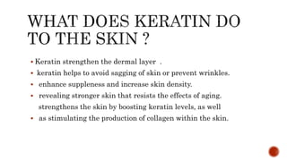  Keratin strengthen the dermal layer .
 keratin helps to avoid sagging of skin or prevent wrinkles.
 enhance suppleness and increase skin density.
 revealing stronger skin that resists the effects of aging.
strengthens the skin by boosting keratin levels, as well
 as stimulating the production of collagen within the skin.
 