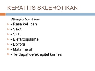 KERATITS SKLEROTIKAN
Manife stasi klinik
 - Rasa kelilipan
 - Sakit
 - Silau
 - Blefarospasme
 - Epifora
 - Mata merah
 - Terdapat defek epitel kornea
 