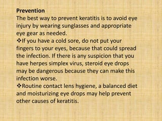 Prevention
The best way to prevent keratitis is to avoid eye
injury by wearing sunglasses and appropriate
eye gear as needed.
If you have a cold sore, do not put your
fingers to your eyes, because that could spread
the infection. If there is any suspicion that you
have herpes simplex virus, steroid eye drops
may be dangerous because they can make this
infection worse.
Routine contact lens hygiene, a balanced diet
and moisturizing eye drops may help prevent
other causes of keratitis.