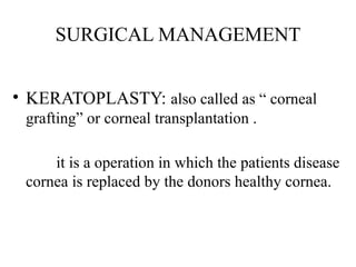 SURGICAL MANAGEMENT
• KERATOPLASTY: also called as “ corneal
grafting” or corneal transplantation .
it is a operation in which the patients disease
cornea is replaced by the donors healthy cornea.
 