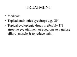 TREATMENT
• Medical:
• Topical antibiotics eye drops e.g. GH.
• Topical cycloplegic drugs preferably 1%
atropine eye ointment or eyedrops to paralyse
ciliary muscle & to reduce pain.
 