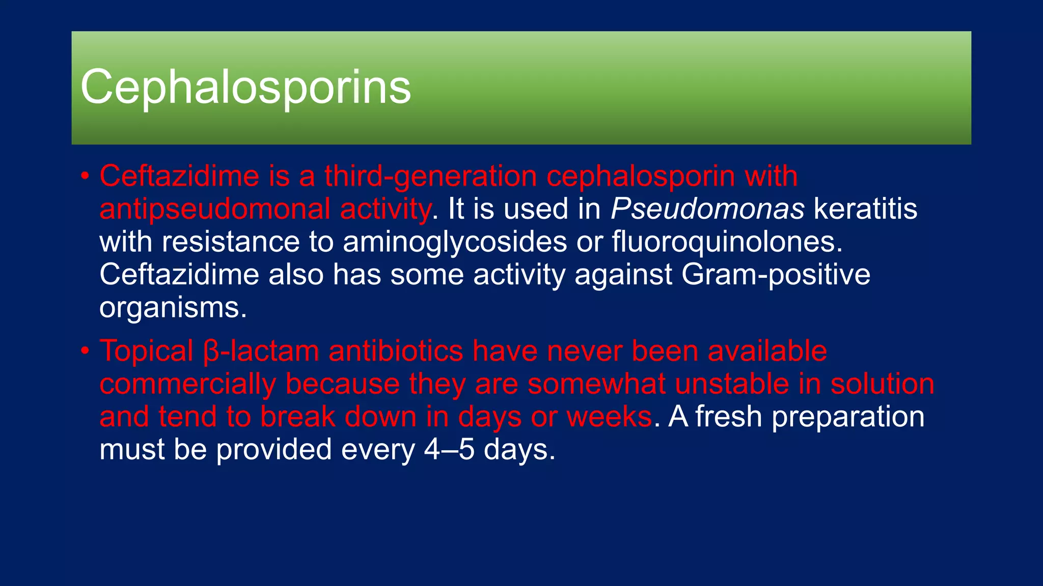 Cephalosporins
• Ceftazidime is a third-generation cephalosporin with
antipseudomonal activity. It is used in Pseudomonas keratitis
with resistance to aminoglycosides or fluoroquinolones.
Ceftazidime also has some activity against Gram-positive
organisms.
• Topical β-lactam antibiotics have never been available
commercially because they are somewhat unstable in solution
and tend to break down in days or weeks. A fresh preparation
must be provided every 4–5 days.
 