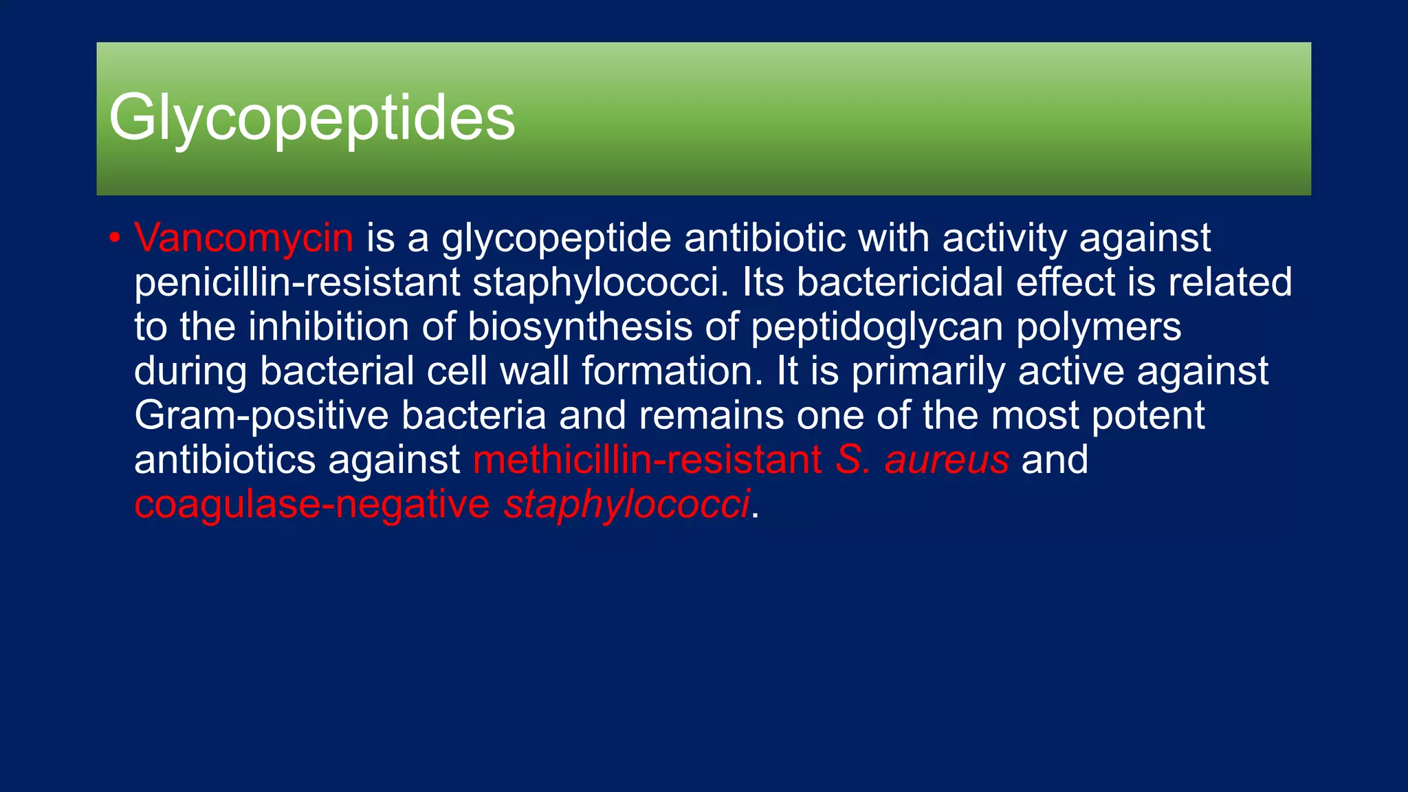 Glycopeptides
• Vancomycin is a glycopeptide antibiotic with activity against
penicillin-resistant staphylococci. Its bactericidal effect is related
to the inhibition of biosynthesis of peptidoglycan polymers
during bacterial cell wall formation. It is primarily active against
Gram-positive bacteria and remains one of the most potent
antibiotics against methicillin-resistant S. aureus and
coagulase-negative staphylococci.
 