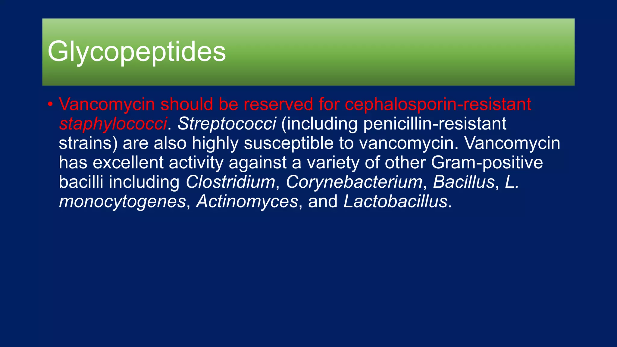 Glycopeptides
• Vancomycin should be reserved for cephalosporin-resistant
staphylococci. Streptococci (including penicillin-resistant
strains) are also highly susceptible to vancomycin. Vancomycin
has excellent activity against a variety of other Gram-positive
bacilli including Clostridium, Corynebacterium, Bacillus, L.
monocytogenes, Actinomyces, and Lactobacillus.
 