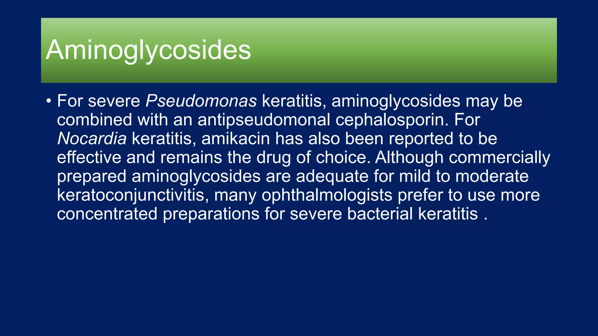 Aminoglycosides
• For severe Pseudomonas keratitis, aminoglycosides may be
combined with an antipseudomonal cephalosporin. For
Nocardia keratitis, amikacin has also been reported to be
effective and remains the drug of choice. Although commercially
prepared aminoglycosides are adequate for mild to moderate
keratoconjunctivitis, many ophthalmologists prefer to use more
concentrated preparations for severe bacterial keratitis .
 