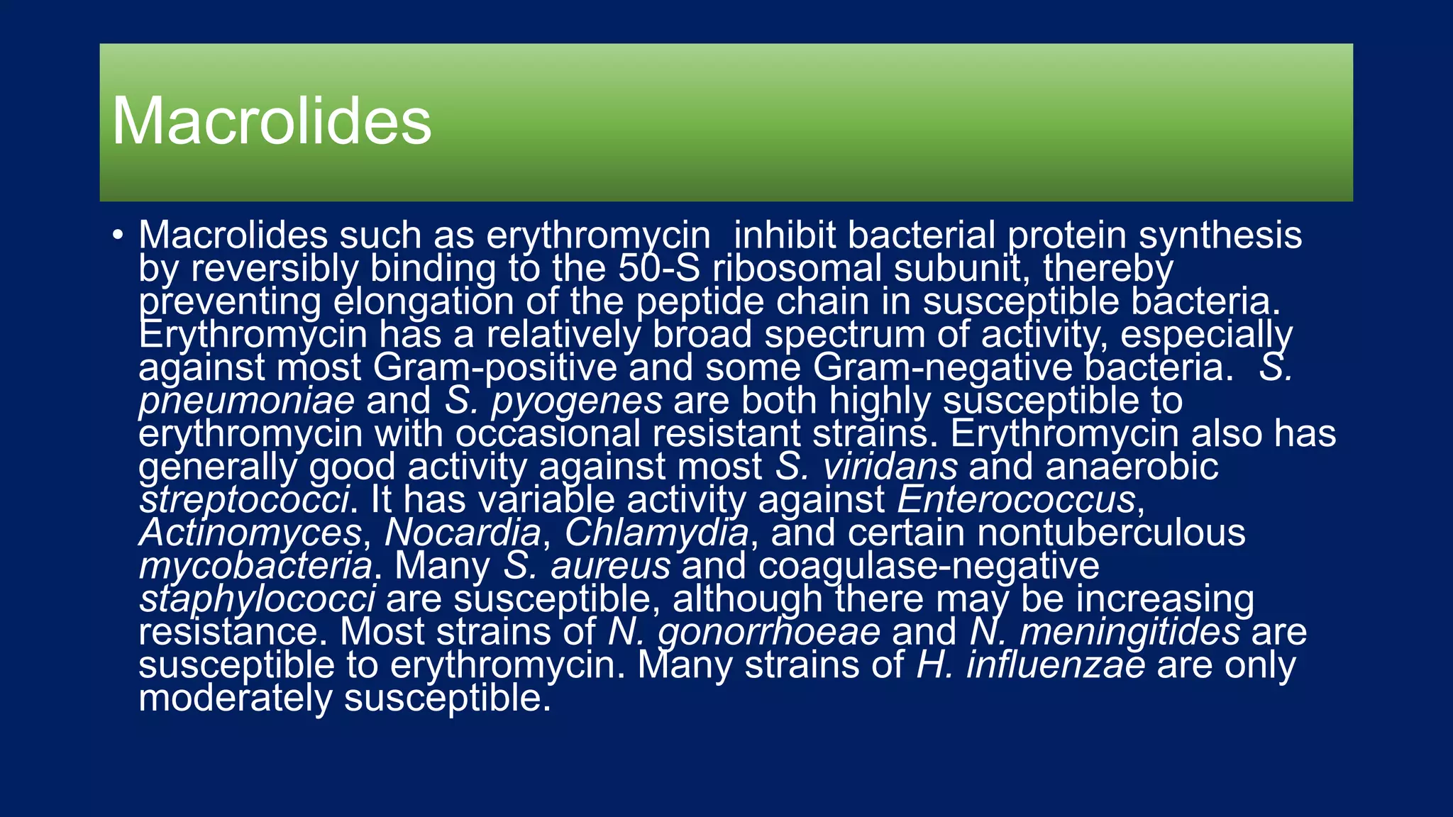 Macrolides
• Macrolides such as erythromycin inhibit bacterial protein synthesis
by reversibly binding to the 50-S ribosomal subunit, thereby
preventing elongation of the peptide chain in susceptible bacteria.
Erythromycin has a relatively broad spectrum of activity, especially
against most Gram-positive and some Gram-negative bacteria. S.
pneumoniae and S. pyogenes are both highly susceptible to
erythromycin with occasional resistant strains. Erythromycin also has
generally good activity against most S. viridans and anaerobic
streptococci. It has variable activity against Enterococcus,
Actinomyces, Nocardia, Chlamydia, and certain nontuberculous
mycobacteria. Many S. aureus and coagulase-negative
staphylococci are susceptible, although there may be increasing
resistance. Most strains of N. gonorrhoeae and N. meningitides are
susceptible to erythromycin. Many strains of H. influenzae are only
moderately susceptible.
 