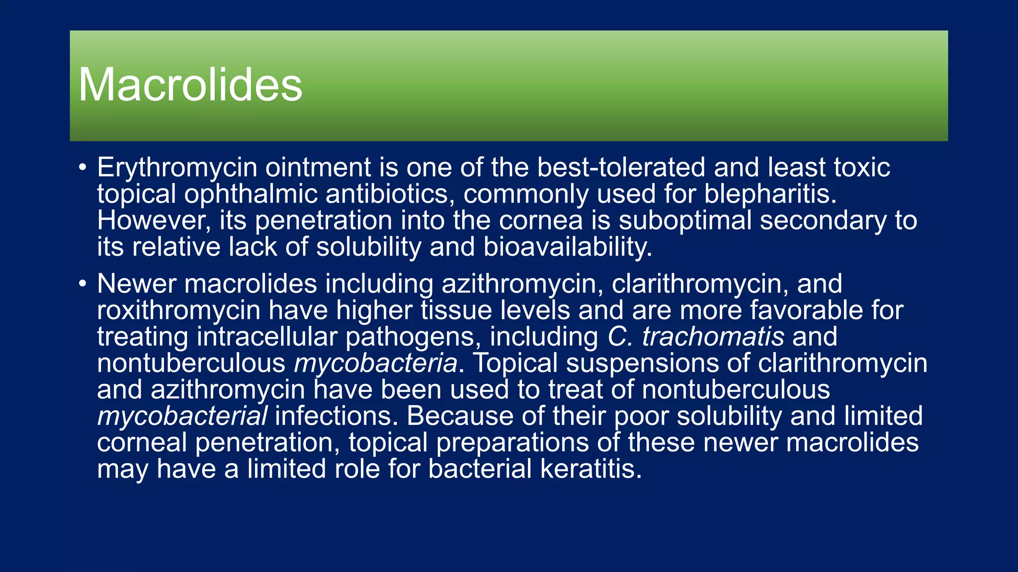 Macrolides
• Erythromycin ointment is one of the best-tolerated and least toxic
topical ophthalmic antibiotics, commonly used for blepharitis.
However, its penetration into the cornea is suboptimal secondary to
its relative lack of solubility and bioavailability.
• Newer macrolides including azithromycin, clarithromycin, and
roxithromycin have higher tissue levels and are more favorable for
treating intracellular pathogens, including C. trachomatis and
nontuberculous mycobacteria. Topical suspensions of clarithromycin
and azithromycin have been used to treat of nontuberculous
mycobacterial infections. Because of their poor solubility and limited
corneal penetration, topical preparations of these newer macrolides
may have a limited role for bacterial keratitis.
 