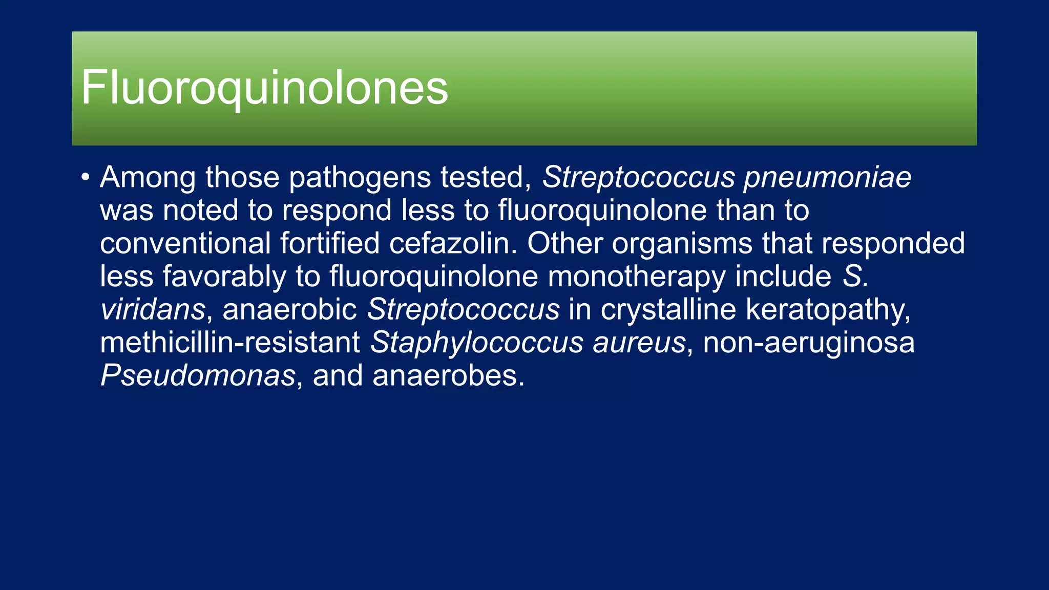 Fluoroquinolones
• Among those pathogens tested, Streptococcus pneumoniae
was noted to respond less to fluoroquinolone than to
conventional fortified cefazolin. Other organisms that responded
less favorably to fluoroquinolone monotherapy include S.
viridans, anaerobic Streptococcus in crystalline keratopathy,
methicillin-resistant Staphylococcus aureus, non-aeruginosa
Pseudomonas, and anaerobes.
 