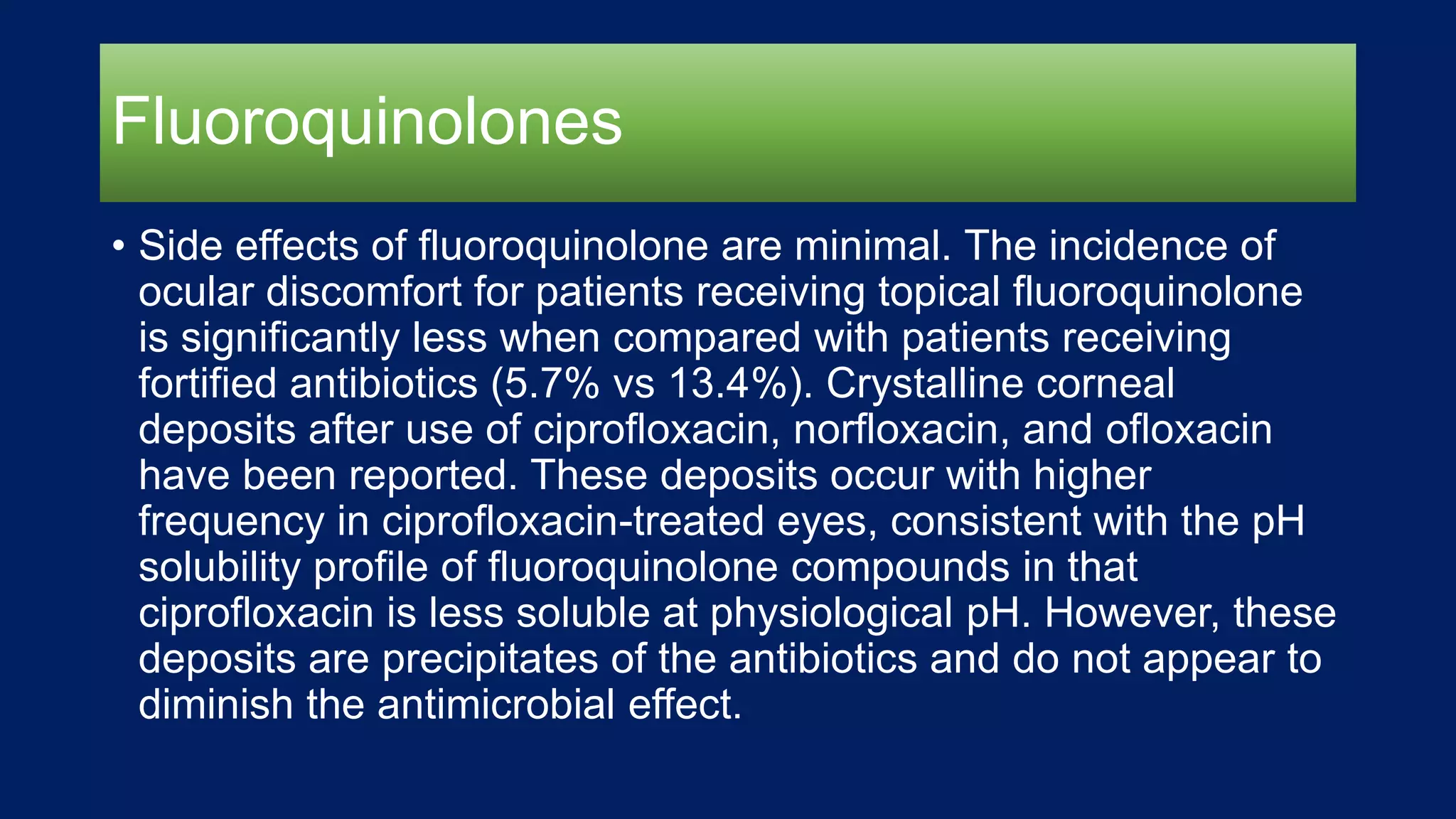 Fluoroquinolones
• Side effects of fluoroquinolone are minimal. The incidence of
ocular discomfort for patients receiving topical fluoroquinolone
is significantly less when compared with patients receiving
fortified antibiotics (5.7% vs 13.4%). Crystalline corneal
deposits after use of ciprofloxacin, norfloxacin, and ofloxacin
have been reported. These deposits occur with higher
frequency in ciprofloxacin-treated eyes, consistent with the pH
solubility profile of fluoroquinolone compounds in that
ciprofloxacin is less soluble at physiological pH. However, these
deposits are precipitates of the antibiotics and do not appear to
diminish the antimicrobial effect.
 