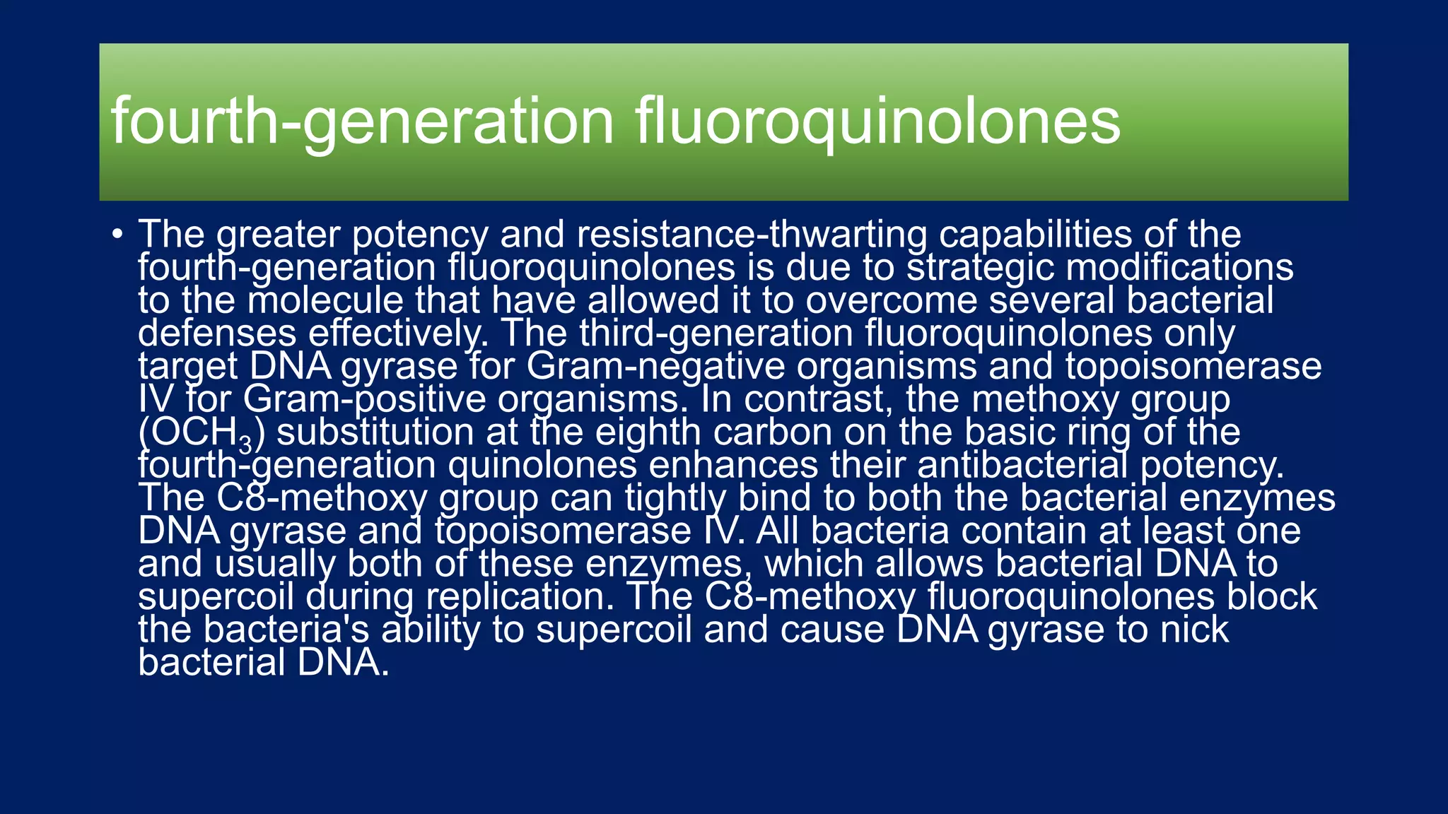 fourth-generation fluoroquinolones
• The greater potency and resistance-thwarting capabilities of the
fourth-generation fluoroquinolones is due to strategic modifications
to the molecule that have allowed it to overcome several bacterial
defenses effectively. The third-generation fluoroquinolones only
target DNA gyrase for Gram-negative organisms and topoisomerase
IV for Gram-positive organisms. In contrast, the methoxy group
(OCH3) substitution at the eighth carbon on the basic ring of the
fourth-generation quinolones enhances their antibacterial potency.
The C8-methoxy group can tightly bind to both the bacterial enzymes
DNA gyrase and topoisomerase IV. All bacteria contain at least one
and usually both of these enzymes, which allows bacterial DNA to
supercoil during replication. The C8-methoxy fluoroquinolones block
the bacteria's ability to supercoil and cause DNA gyrase to nick
bacterial DNA.
 