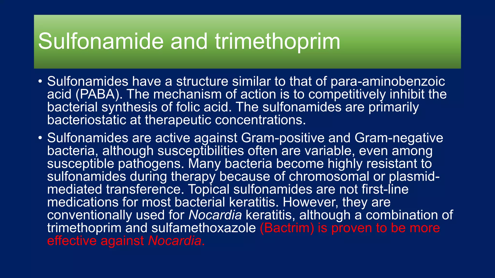 Sulfonamide and trimethoprim
• Sulfonamides have a structure similar to that of para-aminobenzoic
acid (PABA). The mechanism of action is to competitively inhibit the
bacterial synthesis of folic acid. The sulfonamides are primarily
bacteriostatic at therapeutic concentrations.
• Sulfonamides are active against Gram-positive and Gram-negative
bacteria, although susceptibilities often are variable, even among
susceptible pathogens. Many bacteria become highly resistant to
sulfonamides during therapy because of chromosomal or plasmid-
mediated transference. Topical sulfonamides are not first-line
medications for most bacterial keratitis. However, they are
conventionally used for Nocardia keratitis, although a combination of
trimethoprim and sulfamethoxazole (Bactrim) is proven to be more
effective against Nocardia.
 