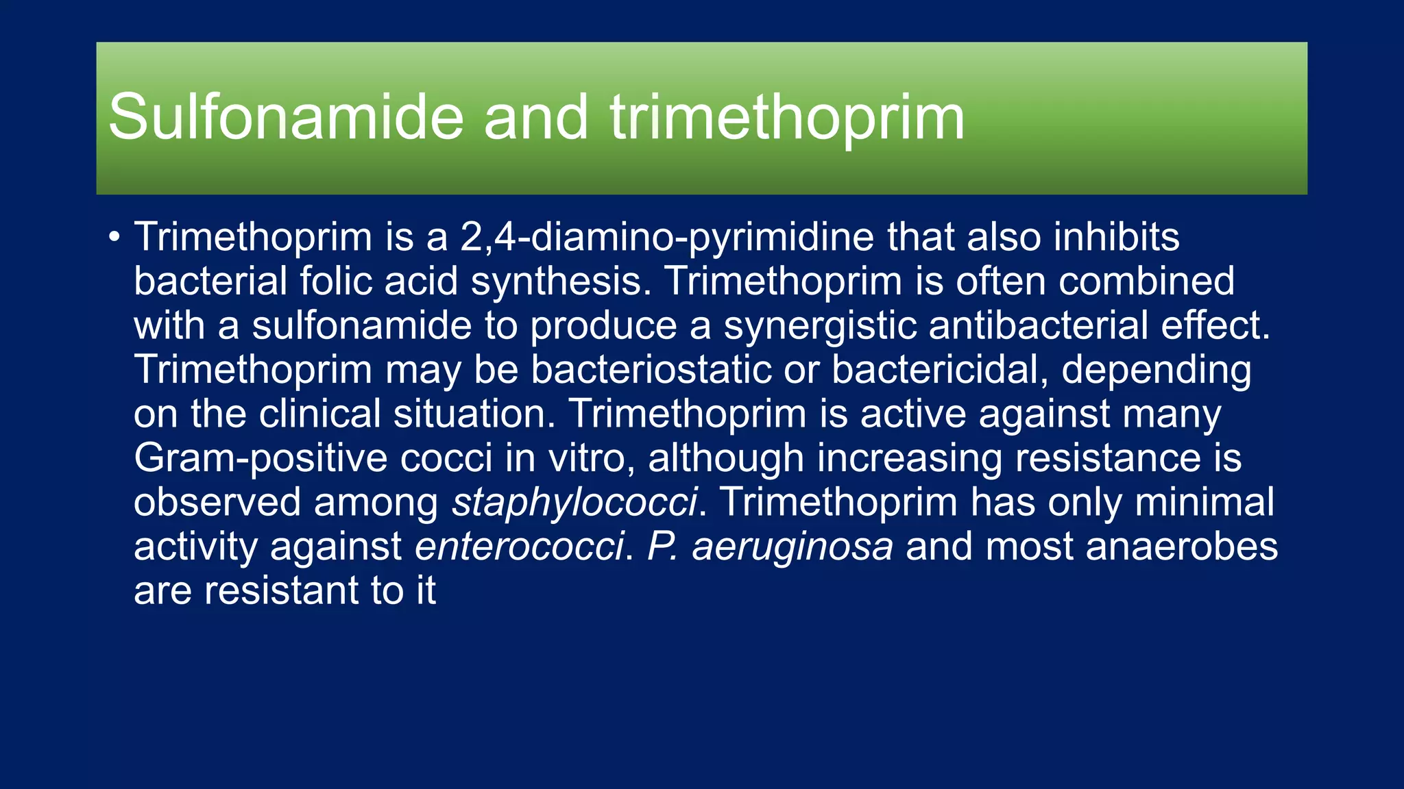 Sulfonamide and trimethoprim
• Trimethoprim is a 2,4-diamino-pyrimidine that also inhibits
bacterial folic acid synthesis. Trimethoprim is often combined
with a sulfonamide to produce a synergistic antibacterial effect.
Trimethoprim may be bacteriostatic or bactericidal, depending
on the clinical situation. Trimethoprim is active against many
Gram-positive cocci in vitro, although increasing resistance is
observed among staphylococci. Trimethoprim has only minimal
activity against enterococci. P. aeruginosa and most anaerobes
are resistant to it
 