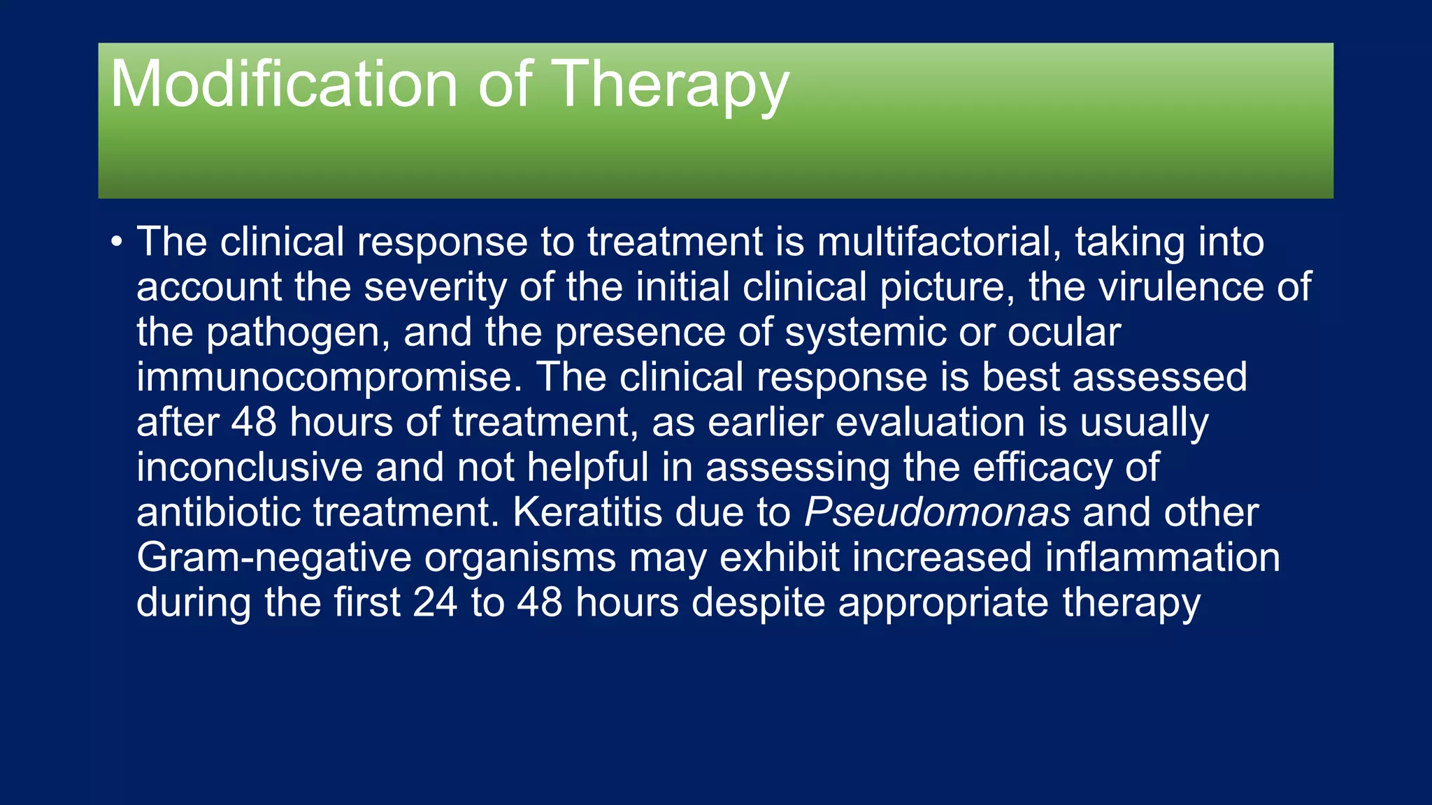 Modification of Therapy
• The clinical response to treatment is multifactorial, taking into
account the severity of the initial clinical picture, the virulence of
the pathogen, and the presence of systemic or ocular
immunocompromise. The clinical response is best assessed
after 48 hours of treatment, as earlier evaluation is usually
inconclusive and not helpful in assessing the efficacy of
antibiotic treatment. Keratitis due to Pseudomonas and other
Gram-negative organisms may exhibit increased inflammation
during the first 24 to 48 hours despite appropriate therapy
 