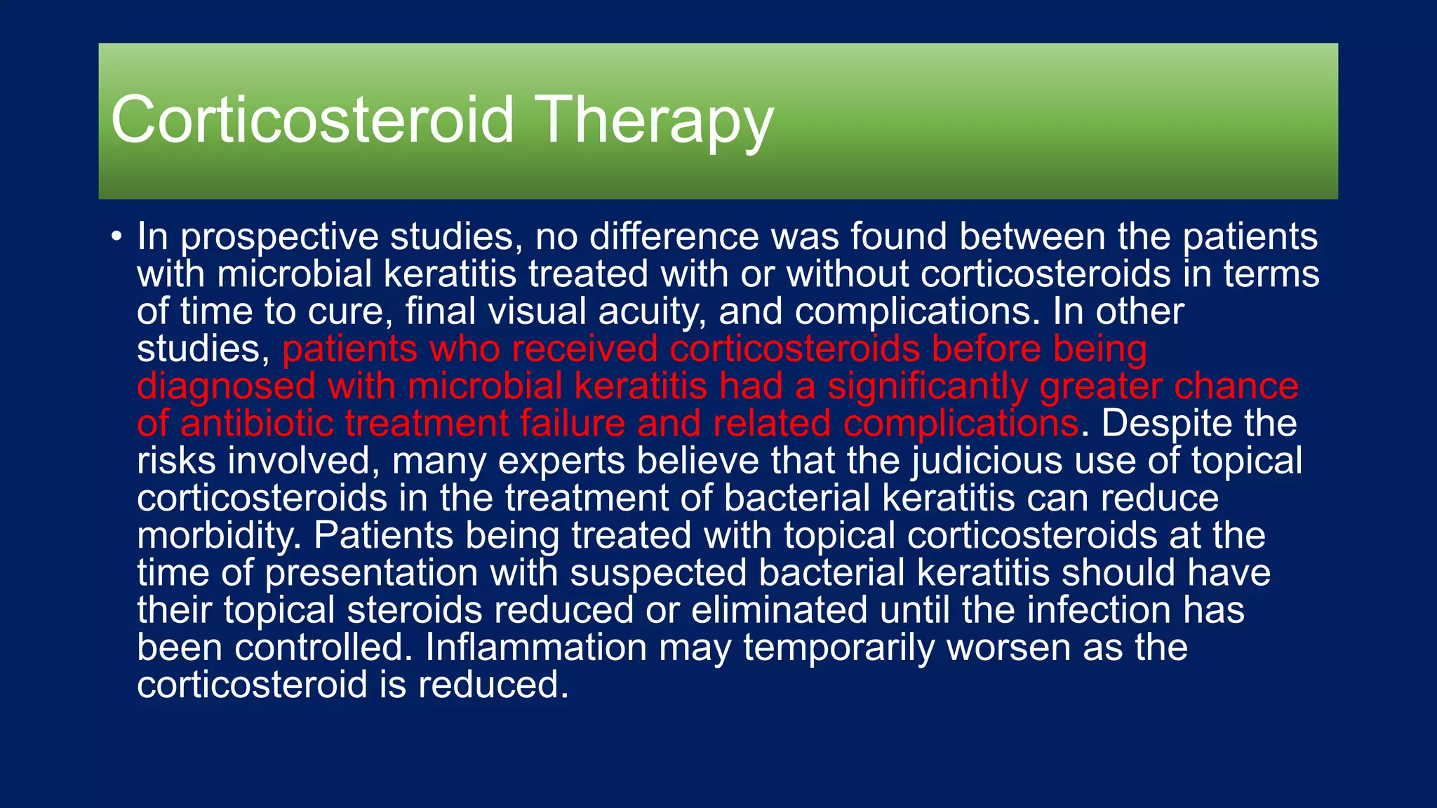 Corticosteroid Therapy
• In prospective studies, no difference was found between the patients
with microbial keratitis treated with or without corticosteroids in terms
of time to cure, final visual acuity, and complications. In other
studies, patients who received corticosteroids before being
diagnosed with microbial keratitis had a significantly greater chance
of antibiotic treatment failure and related complications. Despite the
risks involved, many experts believe that the judicious use of topical
corticosteroids in the treatment of bacterial keratitis can reduce
morbidity. Patients being treated with topical corticosteroids at the
time of presentation with suspected bacterial keratitis should have
their topical steroids reduced or eliminated until the infection has
been controlled. Inflammation may temporarily worsen as the
corticosteroid is reduced.
 