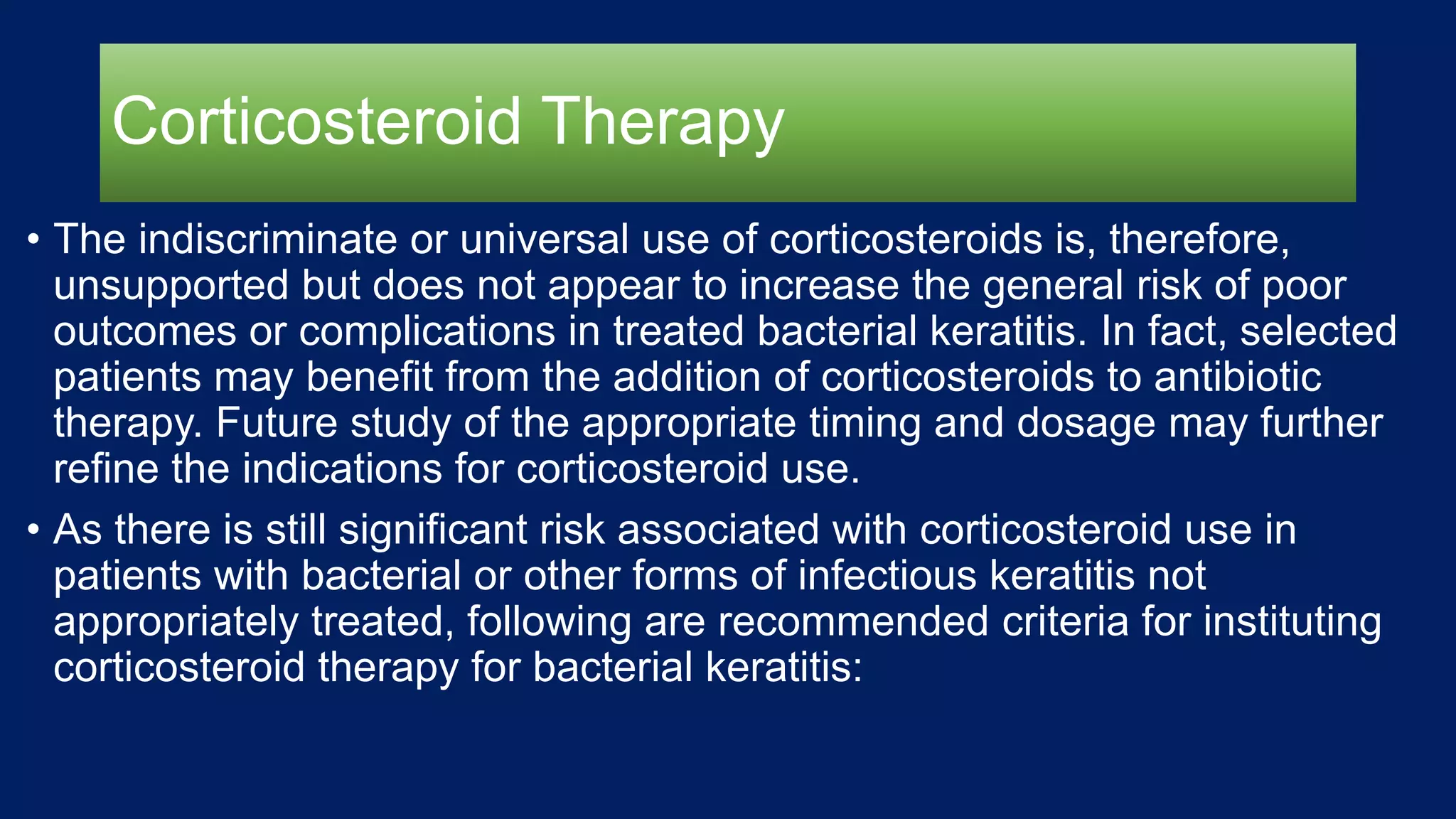 Corticosteroid Therapy
• The indiscriminate or universal use of corticosteroids is, therefore,
unsupported but does not appear to increase the general risk of poor
outcomes or complications in treated bacterial keratitis. In fact, selected
patients may benefit from the addition of corticosteroids to antibiotic
therapy. Future study of the appropriate timing and dosage may further
refine the indications for corticosteroid use.
• As there is still significant risk associated with corticosteroid use in
patients with bacterial or other forms of infectious keratitis not
appropriately treated, following are recommended criteria for instituting
corticosteroid therapy for bacterial keratitis:
 