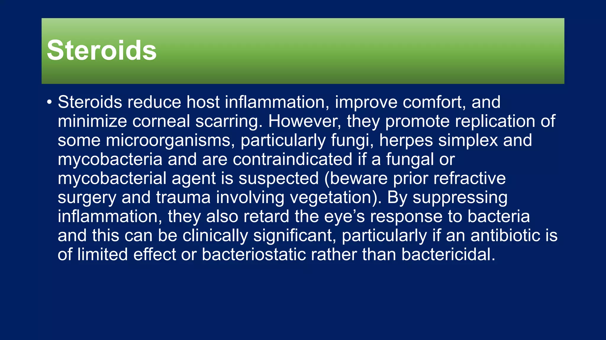 Steroids
• Steroids reduce host inflammation, improve comfort, and
minimize corneal scarring. However, they promote replication of
some microorganisms, particularly fungi, herpes simplex and
mycobacteria and are contraindicated if a fungal or
mycobacterial agent is suspected (beware prior refractive
surgery and trauma involving vegetation). By suppressing
inflammation, they also retard the eye’s response to bacteria
and this can be clinically significant, particularly if an antibiotic is
of limited effect or bacteriostatic rather than bactericidal.
 