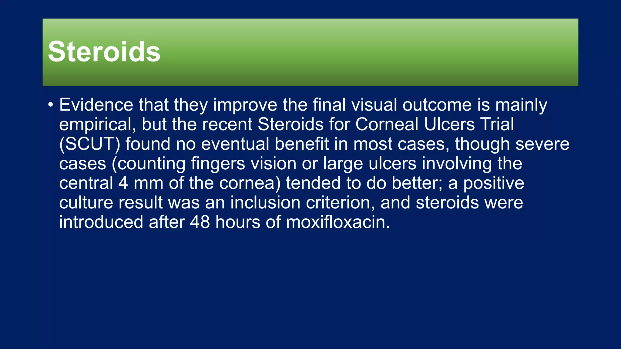 Steroids
• Evidence that they improve the final visual outcome is mainly
empirical, but the recent Steroids for Corneal Ulcers Trial
(SCUT) found no eventual benefit in most cases, though severe
cases (counting fingers vision or large ulcers involving the
central 4 mm of the cornea) tended to do better; a positive
culture result was an inclusion criterion, and steroids were
introduced after 48 hours of moxifloxacin.
 