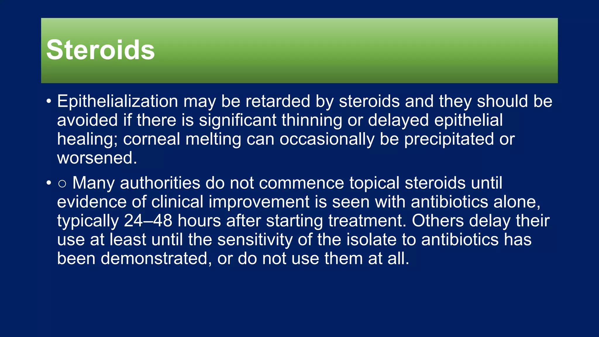 Steroids
• Epithelialization may be retarded by steroids and they should be
avoided if there is significant thinning or delayed epithelial
healing; corneal melting can occasionally be precipitated or
worsened.
• ○ Many authorities do not commence topical steroids until
evidence of clinical improvement is seen with antibiotics alone,
typically 24–48 hours after starting treatment. Others delay their
use at least until the sensitivity of the isolate to antibiotics has
been demonstrated, or do not use them at all.
 