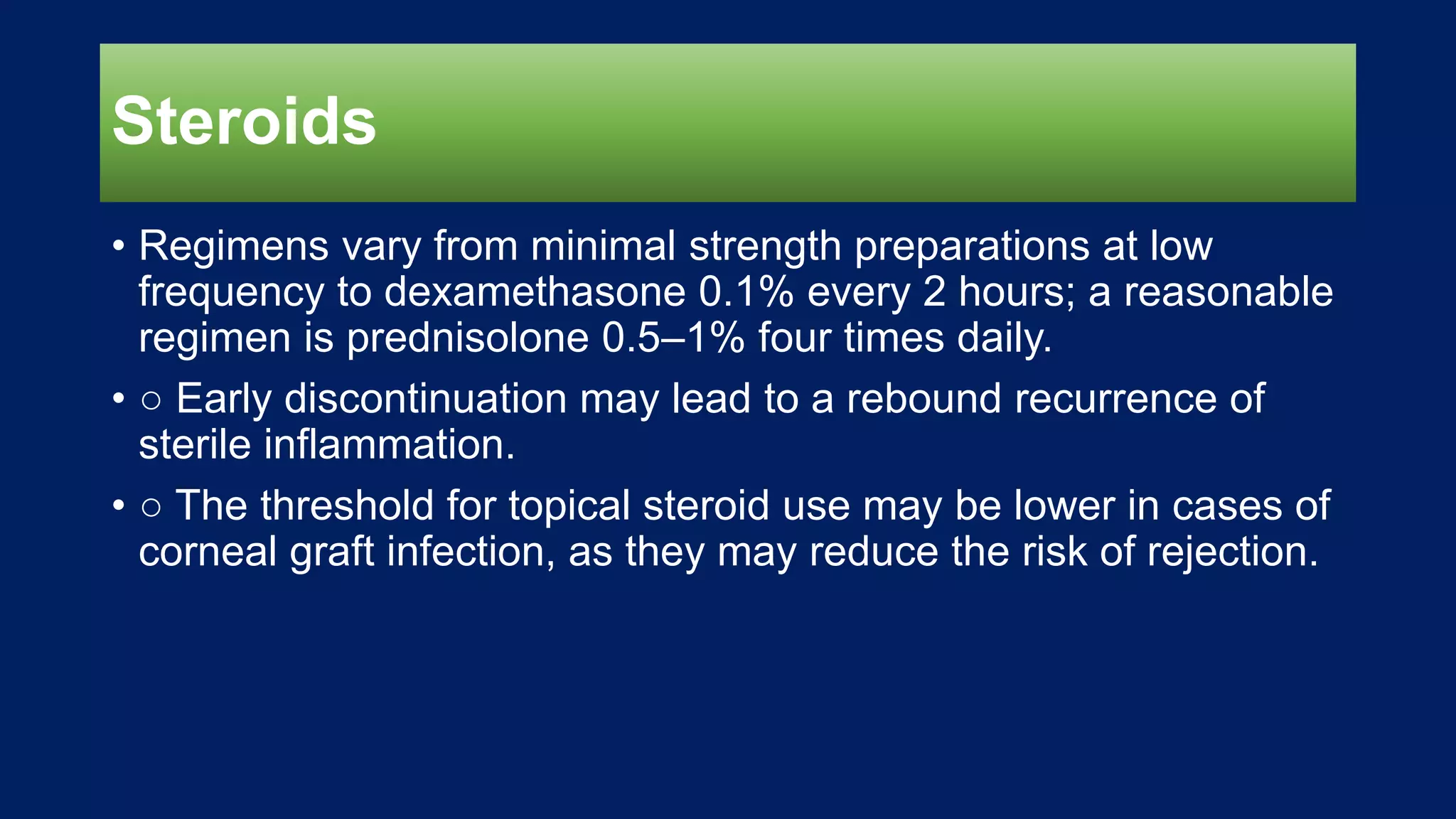 Steroids
• Regimens vary from minimal strength preparations at low
frequency to dexamethasone 0.1% every 2 hours; a reasonable
regimen is prednisolone 0.5–1% four times daily.
• ○ Early discontinuation may lead to a rebound recurrence of
sterile inflammation.
• ○ The threshold for topical steroid use may be lower in cases of
corneal graft infection, as they may reduce the risk of rejection.
 