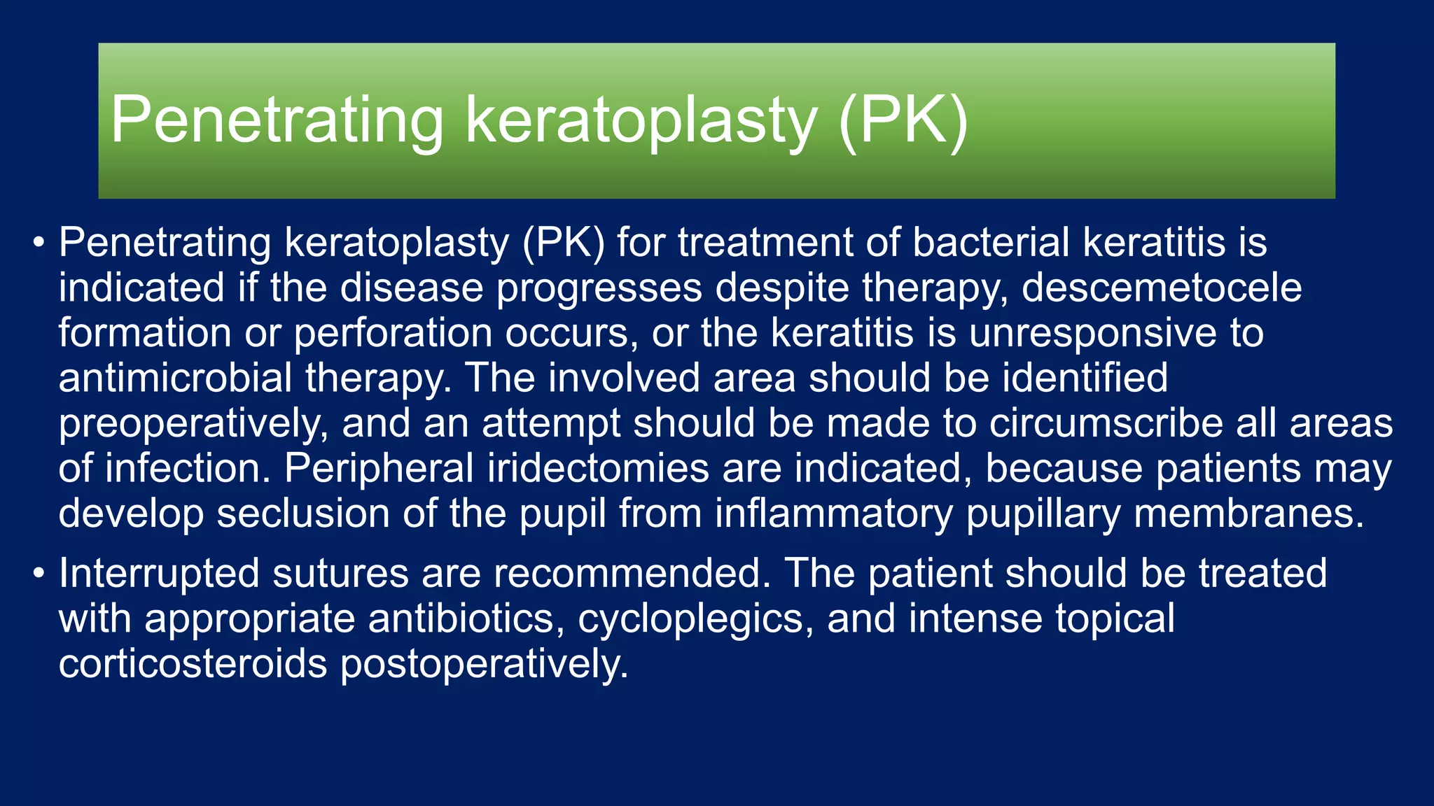 Penetrating keratoplasty (PK)
• Penetrating keratoplasty (PK) for treatment of bacterial keratitis is
indicated if the disease progresses despite therapy, descemetocele
formation or perforation occurs, or the keratitis is unresponsive to
antimicrobial therapy. The involved area should be identified
preoperatively, and an attempt should be made to circumscribe all areas
of infection. Peripheral iridectomies are indicated, because patients may
develop seclusion of the pupil from inflammatory pupillary membranes.
• Interrupted sutures are recommended. The patient should be treated
with appropriate antibiotics, cycloplegics, and intense topical
corticosteroids postoperatively.
 