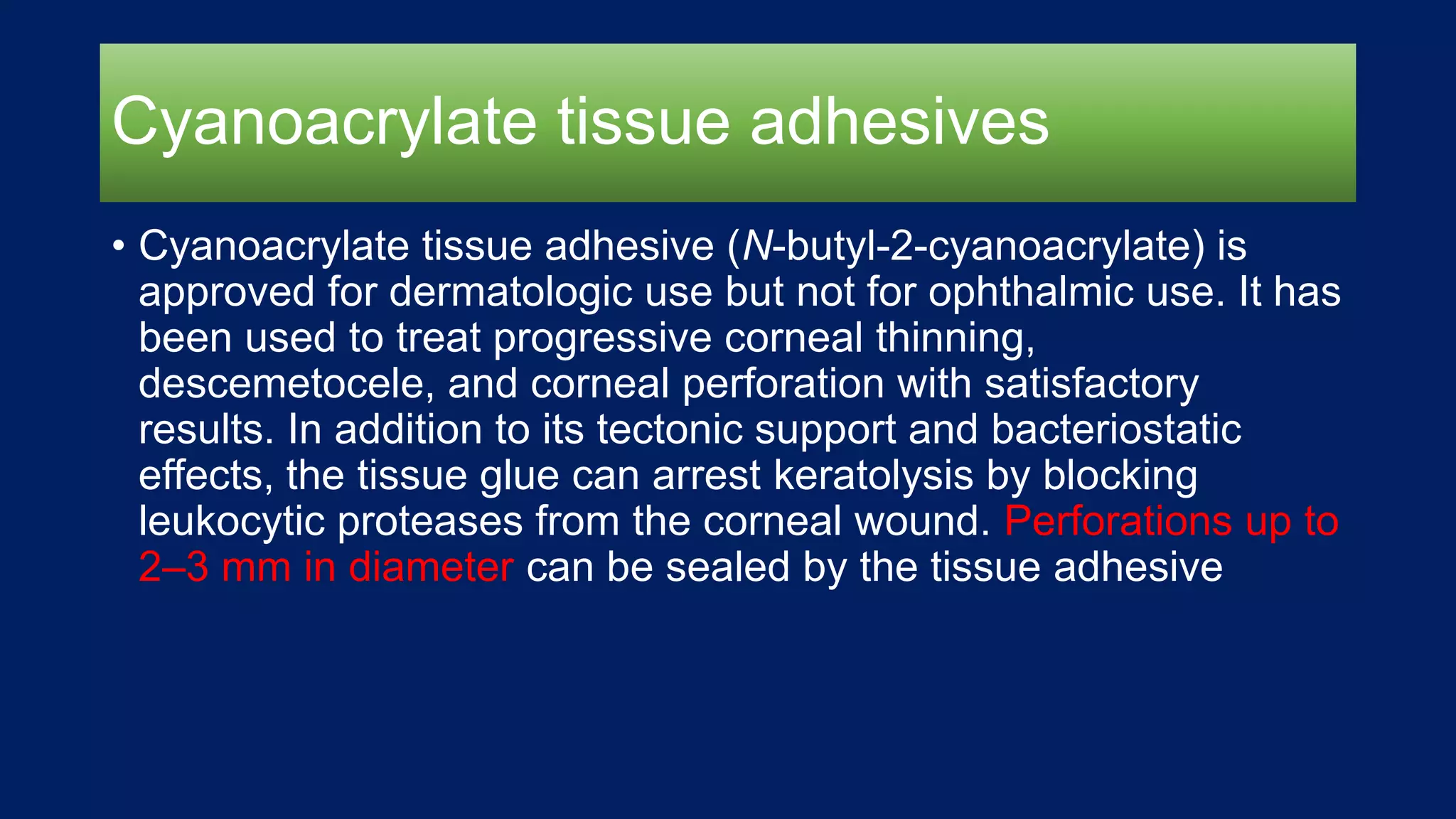 Cyanoacrylate tissue adhesives
• Cyanoacrylate tissue adhesive (N-butyl-2-cyanoacrylate) is
approved for dermatologic use but not for ophthalmic use. It has
been used to treat progressive corneal thinning,
descemetocele, and corneal perforation with satisfactory
results. In addition to its tectonic support and bacteriostatic
effects, the tissue glue can arrest keratolysis by blocking
leukocytic proteases from the corneal wound. Perforations up to
2–3 mm in diameter can be sealed by the tissue adhesive
 