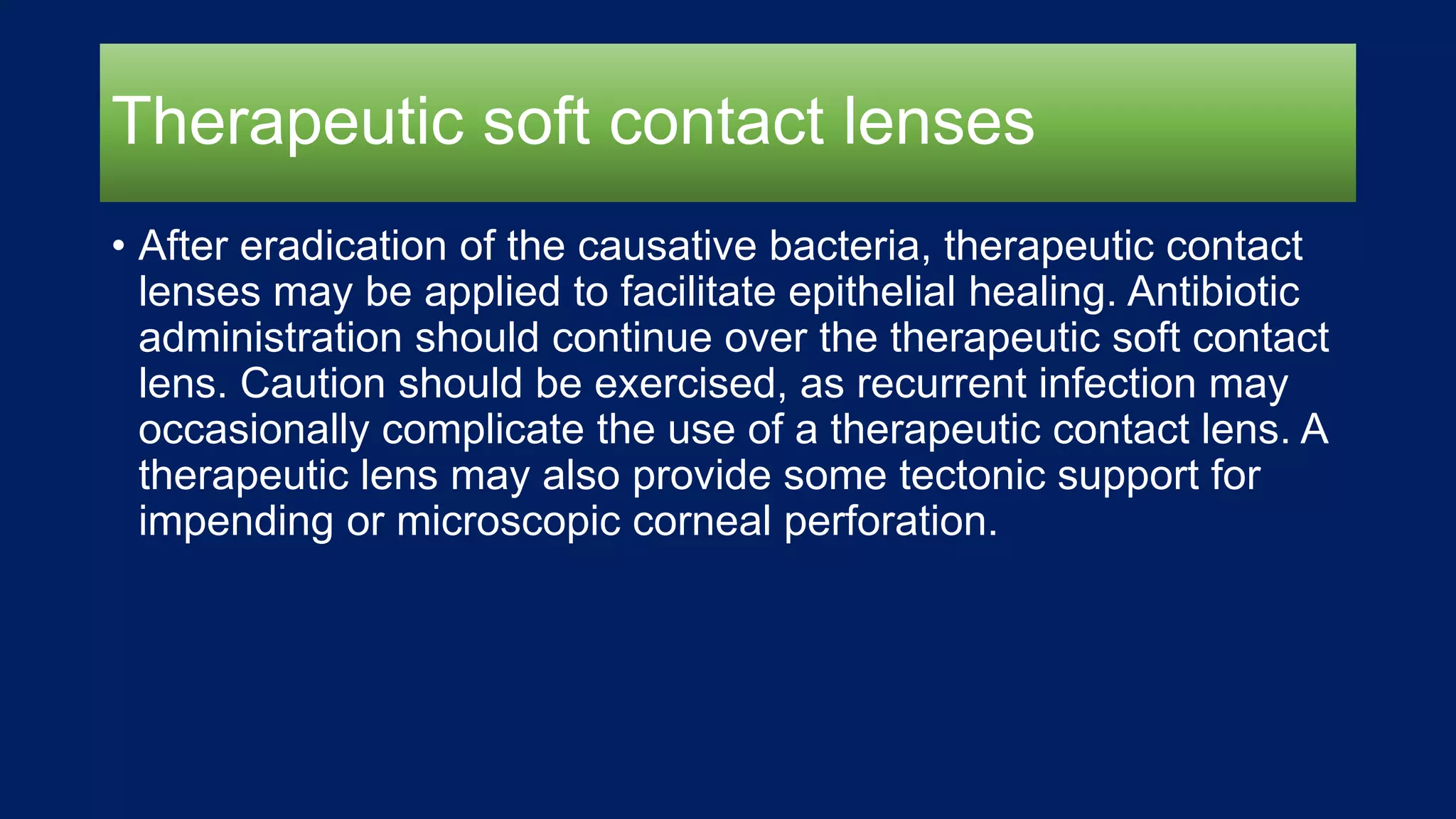 Therapeutic soft contact lenses
• After eradication of the causative bacteria, therapeutic contact
lenses may be applied to facilitate epithelial healing. Antibiotic
administration should continue over the therapeutic soft contact
lens. Caution should be exercised, as recurrent infection may
occasionally complicate the use of a therapeutic contact lens. A
therapeutic lens may also provide some tectonic support for
impending or microscopic corneal perforation.
 